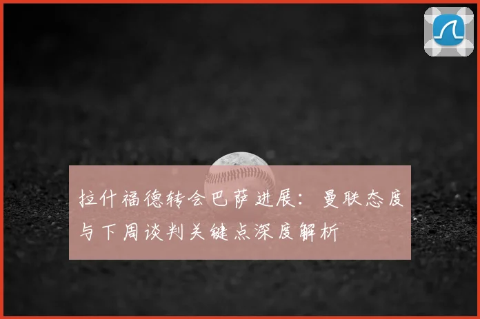 拉什福德转会巴萨进展：曼联态度与下周谈判关键点深度解析