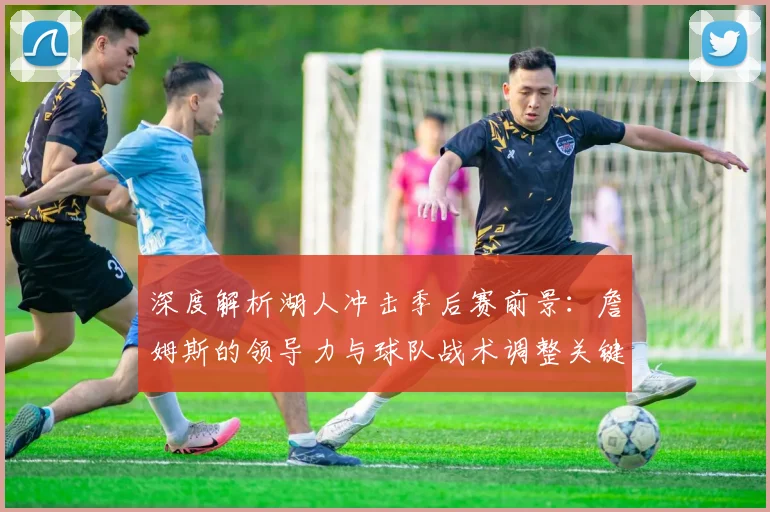 深度解析湖人冲击季后赛前景:詹姆斯的领导力与球队战术调整关键