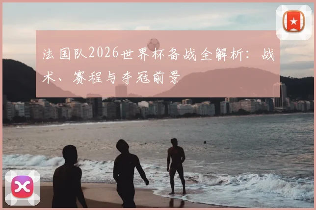 法国队2026世界杯备战全解析:战术、赛程与夺冠前景