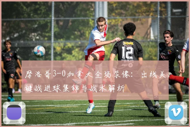 摩洛哥3-0加拿大全场录像：出线关键战进球集锦与战术解析
