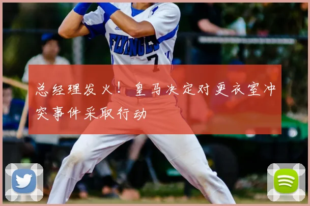 总经理发火!皇马决定对更衣室冲突事件采取行动