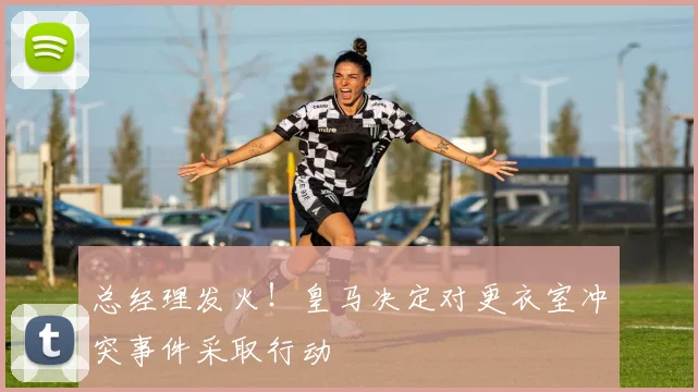 总经理发火！皇马决定对更衣室冲突事件采取行动