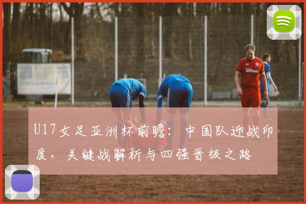U17女足亚洲杯前瞻：中国队迎战印度，关键战解析与四强晋级之路