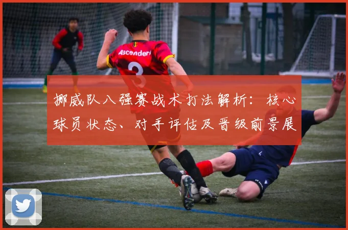 挪威队八强赛战术打法解析:核心球员状态、对手评估及晋级前景展望